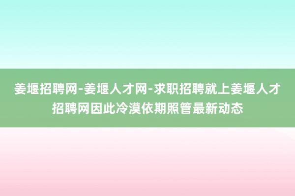 姜堰招聘网-姜堰人才网-求职招聘就上姜堰人才招聘网因此冷漠依期照管最新动态